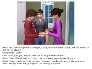 Brick: “So, now that you’re a teenager, Oasis, there are some things Odd and I want to talk to you about.” Oasis: “What is it?” Odd: “Well, any guy that you date has to be grilled by us first.” Brick: “Also, if he breaks your heart, we have every right to take him out.” Oasis: “Aww…that’s sweet of you two. However, I can handle myself. So, you won’t have to worry about the grilling and the beating of anyone.”  