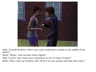 Odd: “A word of advice: Don’t wear your underwear outside in the middle of the winter.” Brick: “Hmm…that sounds rather logical.” Odd: “In fact, don’t wear your underwear at all. It’s kind of weird.” Brick: “Hey, I like my freedom, kid. There’s no way anyone will take that away.” 