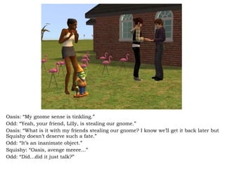 Oasis: “My gnome sense is tinkling.” Odd: “Yeah, your friend, Lilly, is stealing our gnome.” Oasis: “What is it with my friends stealing our gnome? I know we’ll get it back later but Squishy doesn’t deserve such a fate.” Odd: “It’s an inanimate object.” Squishy: “Oasis, avenge meeee…” Odd: “Did…did it just talk?” 