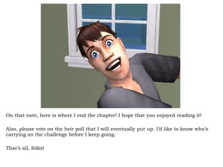 On that note, here is where I end the chapter! I hope that you enjoyed reading it! Also, please vote on the heir poll that I will eventually put up. I’d like to know who’s carrying on the challenge before I keep going.  That’s all, folks! 