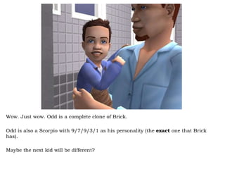 Wow. Just wow. Odd is a complete clone of Brick. Odd is also a Scorpio with 9/7/9/3/1 as his personality (the  exact  one that Brick has).  Maybe the next kid will be different? 