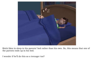Brick likes to sleep in his parents’ bed rather than his own. So, this means that one of the parents ends up in his bed.  I wonder if he’ll do this as a teenager too? 