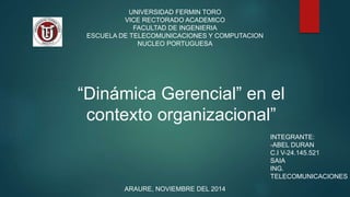 UNIVERSIDAD FERMIN TORO 
VICE RECTORADO ACADEMICO 
FACULTAD DE INGENIERIA 
ESCUELA DE TELECOMUNICACIONES Y COMPUTACION 
NUCLEO PORTUGUESA 
“Dinámica Gerencial” en el 
contexto organizacional” 
ARAURE, NOVIEMBRE DEL 2014 
INTEGRANTE: 
-ABEL DURAN 
C.I V-24.145.521 
SAIA 
ING. 
TELECOMUNICACIONES 
 