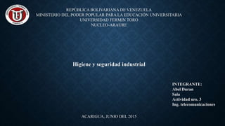 REPÚBLICA BOLIVARIANA DE VENEZUELA
MINISTERIO DEL PODER POPULAR PARA LA EDUCACIÓN UNIVERSITARIA
UNIVERSIDAD FERMIN TORO
NUCLEO-ARAURE
Higiene y seguridad industrial
ACARIGUA, JUNIO DEL 2015
INTEGRANTE:
Abel Duran
Saia
Actividad nro. 3
Ing. telecomunicaciones
 