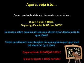 Agora, veja isto...  De um ponto de vista estritamente matemático:  O que é igual a 100%?  O que significa dar MAIS que 100%?  Já pensou sobre aquelas pessoas que dizem estar dando mais do que 100%?  Todos já estivemos em situações em que alguém quer que você DÊ MAIS DO QUE 100%.  O que acha de ALCANÇAR 101%?  O que se iguala a 100% na vida? 