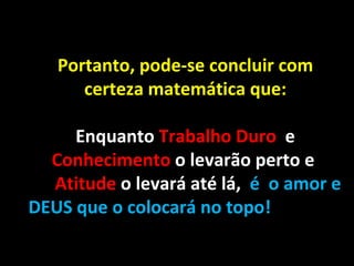 Portanto, pode-se concluir com certeza matemática que: Enquanto  Trabalho Duro  e  Conhecimento  o levarão perto e  Atitude  o levará até lá,   é  o amor e DEUS que o colocará no topo! 