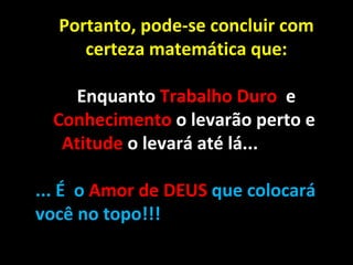 Portanto, pode-se concluir com certeza matemática que: Enquanto  Trabalho Duro  e  Conhecimento  o levarão perto e  Atitude  o levará até lá...    ... É  o  Amor de DEUS  que colocará você no topo!!! 