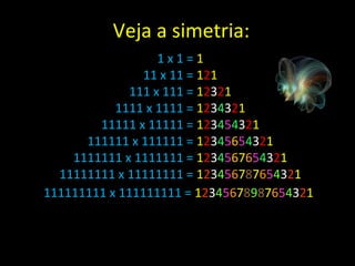 1 x 1 =  1 11 x 11 =  1 2 1 111 x 111 =  1 2 3 2 1 1111 x 1111 =  1 2 3 4 3 2 1 11111 x 11111 =  1 2 3 4 5 4 3 2 1 111111 x 111111 =  1 2 3 4 5 6 5 4 3 2 1 1111111 x 1111111 =  1 2 3 4 5 6 7 6 5 4 3 2 1 11111111 x 11111111 =  1 2 3 4 5 6 7 8 7 6 5 4 3 2 1 111111111 x 111111111 =  1 2 3 4 5 6 7 8 9 8 7 6 5 4 3 2 1   Veja a simetria: 