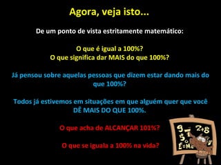 Agora, veja isto...  De um ponto de vista estritamente matemático:  O que é igual a 100%?  O que significa dar MAIS do que 100%?  Já pensou sobre aquelas pessoas que dizem estar dando mais do que 100%?  Todos já estivemos em situações em que alguém quer que você DÊ MAIS DO QUE 100%.  O que acha de ALCANÇAR 101%?  O que se iguala a 100% na vida? 