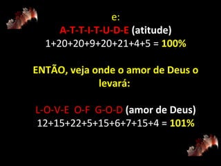 e:
A-T-T-I-T-U-D-E (atitude)
1+20+20+9+20+21+4+5 = 100%
ENTÃO, veja onde o amor de Deus o
levará:
L-O-V-E O-F G-O-D (amor de Deus)
12+15+22+5+15+6+7+15+4 = 101%

 