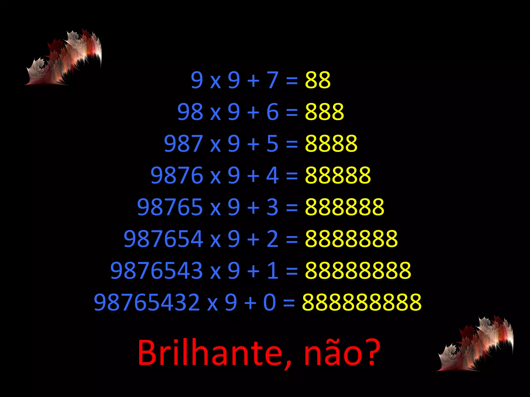 9 x 9 + 7 =  88 98 x 9 + 6 =  888 987 x 9 + 5 =  8888 9876 x 9 + 4 =  88888 98765 x 9 + 3 =  888888 987654 x 9 + 2 =  8888888 9876543 x 9 + 1 =  88888888 98765432 x 9 + 0 =  888888888  Brilhante, não? 