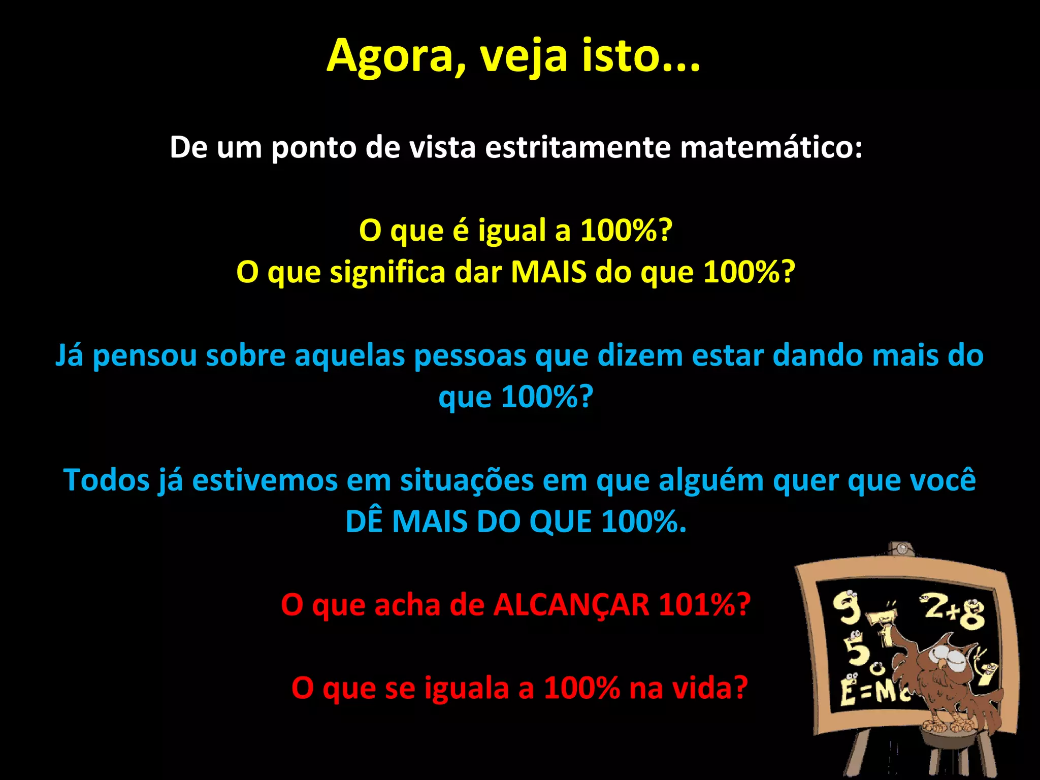Agora, veja isto...  De um ponto de vista estritamente matemático:  O que é igual a 100%?  O que significa dar MAIS do que 100%?  Já pensou sobre aquelas pessoas que dizem estar dando mais do que 100%?  Todos já estivemos em situações em que alguém quer que você DÊ MAIS DO QUE 100%.  O que acha de ALCANÇAR 101%?  O que se iguala a 100% na vida? 