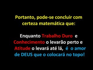 Portanto, pode-se concluir com
   certeza matemática que:

  Enquanto Trabalho Duro e
Conhecimento o levarão perto e
Atitude o levará até lá, é o amor
de DEUS que o colocará no topo!
 