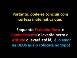 Portanto, pode-se concluir com
certeza matemática que:
Enquanto Trabalho Duro e
Conhecimento o levarão perto e
Atitude o levará até lá, é o amor
de DEUS que o colocará no topo!
 
