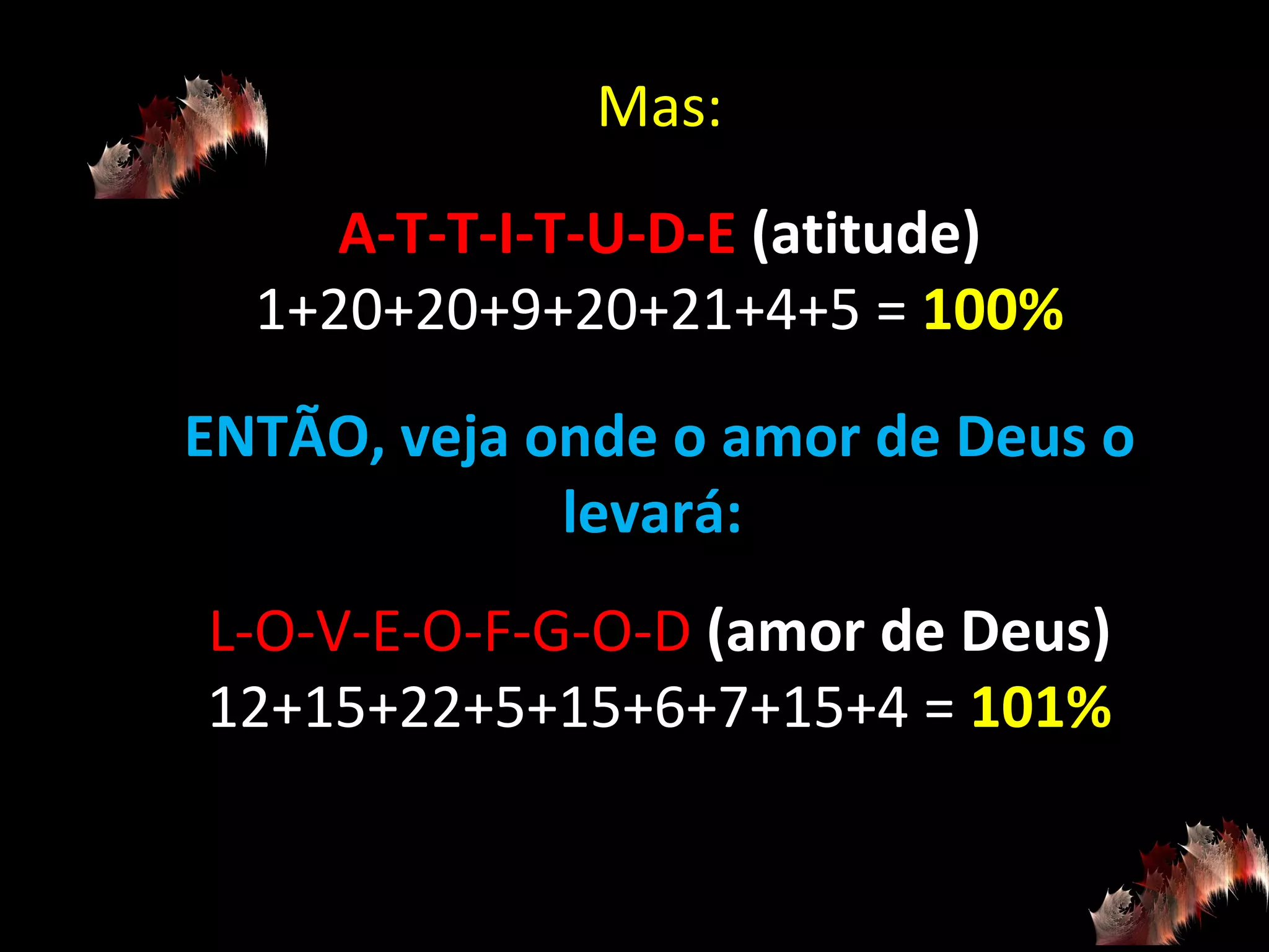 Mas: A-T-T-I-T-U-D-E  (atitude) 1+20+20+9+20+21+4+5 =  100% ENTÃO, veja onde o amor de Deus o levará:  L-O-V-E-O-F-G-O-D  (amor de Deus) 12+15+22+5+15+6+7+15+4 =  101% 