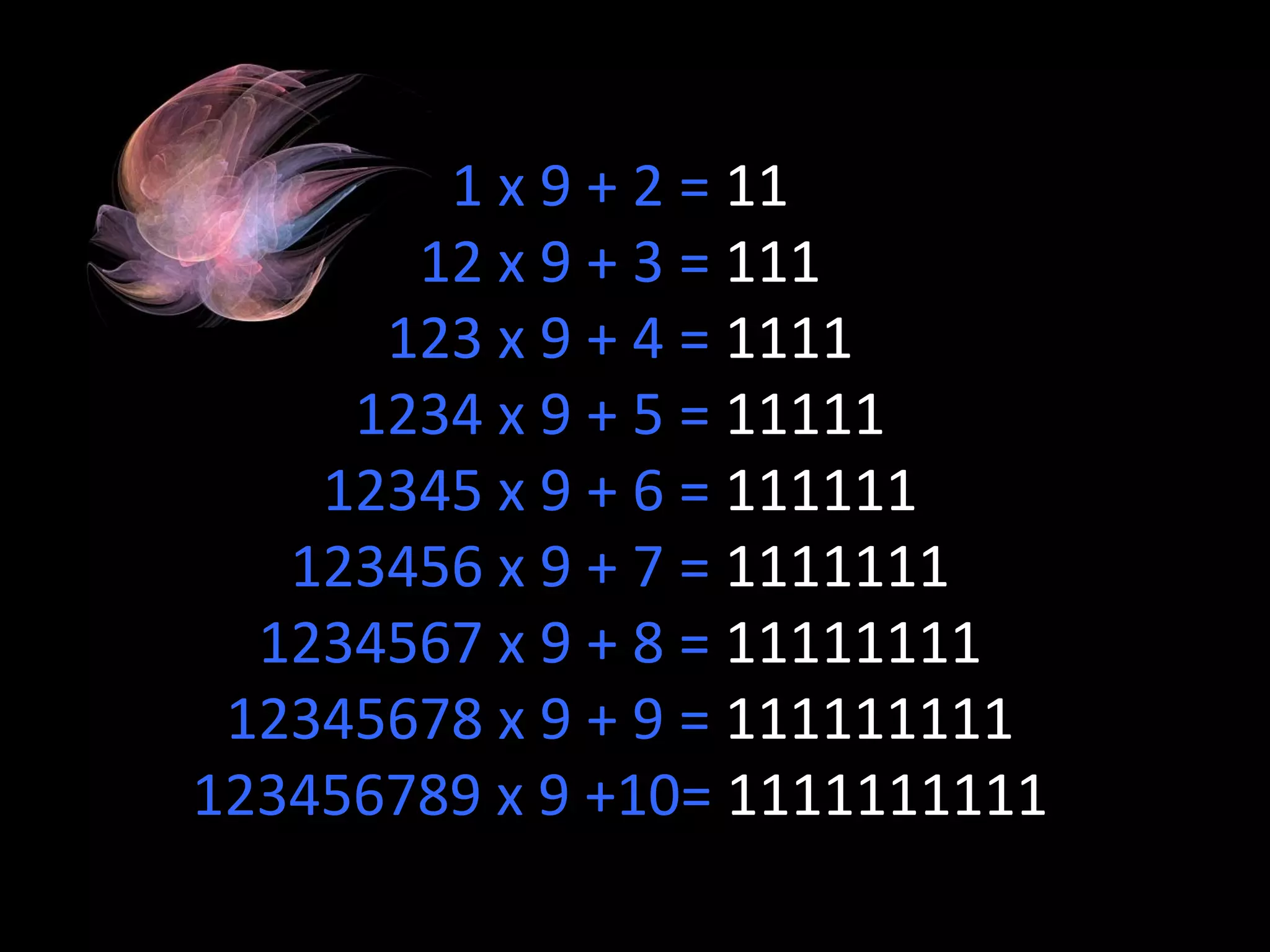 1 x 9 + 2 =  11 12 x 9 + 3 =  111 123 x 9 + 4 =  1111 1234 x 9 + 5 =  11111 12345 x 9 + 6 =  111111 123456 x 9 + 7 =  1111111 1234567 x 9 + 8 =  11111111 12345678 x 9 + 9 =  111111111 123456789 x 9 +10=  1111111111 