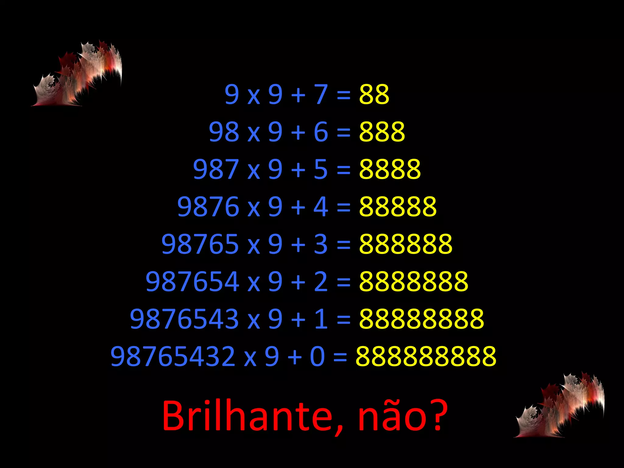 9 x 9 + 7 =  88 98 x 9 + 6 =  888 987 x 9 + 5 =  8888 9876 x 9 + 4 =  88888 98765 x 9 + 3 =  888888 987654 x 9 + 2 =  8888888 9876543 x 9 + 1 =  88888888 98765432 x 9 + 0 =  888888888  Brilhante, não? 