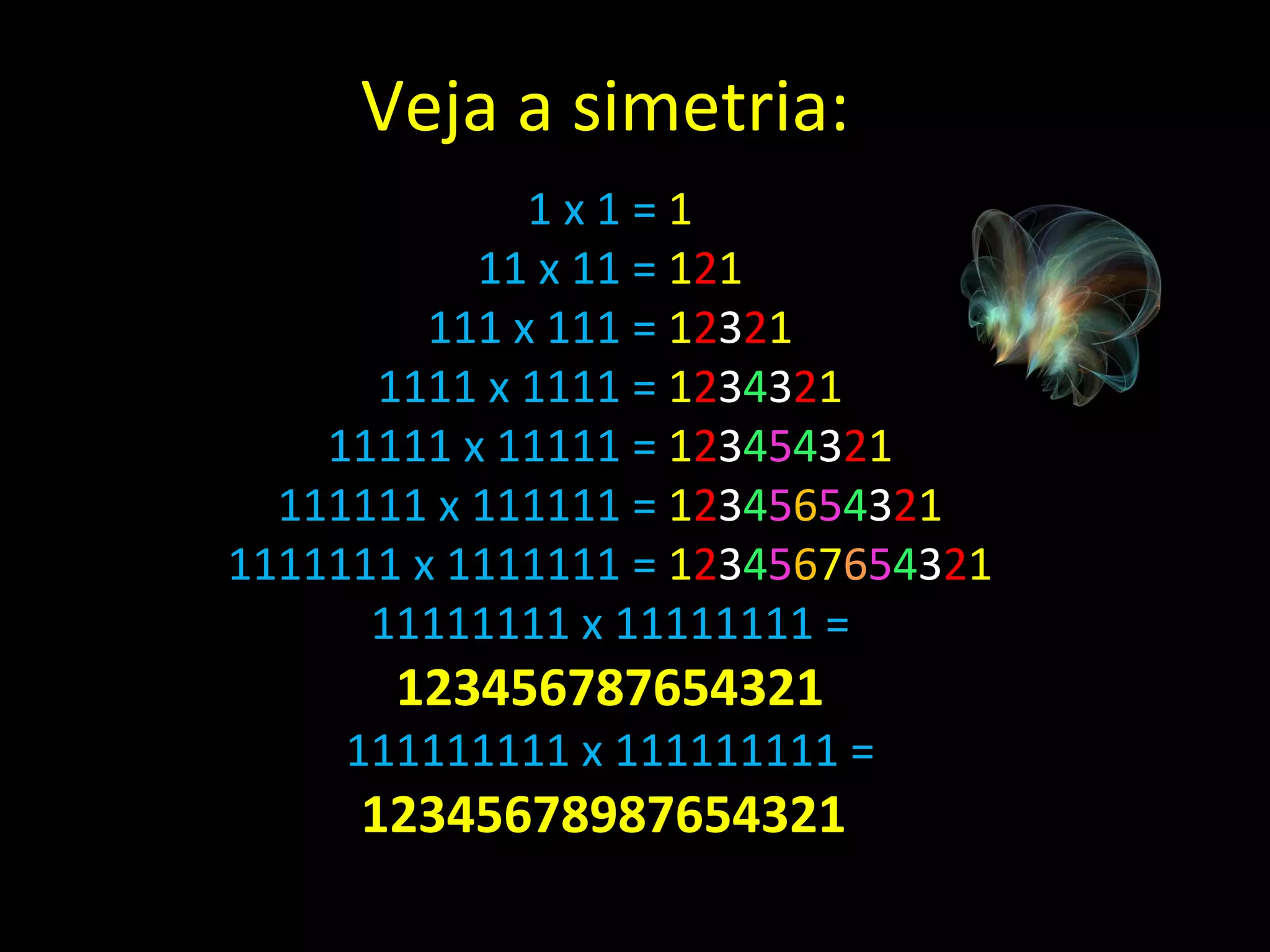 1 x 1 =  1 11 x 11 =  1 2 1 111 x 111 =  1 2 3 2 1 1111 x 1111 =  1 2 3 4 3 2 1 11111 x 11111 =  1 2 3 4 5 4 3 2 1 111111 x 111111 =  1 2 3 4 5 6 5 4 3 2 1 1111111 x 1111111 =  1 2 3 4 5 6 7 6 5 4 3 2 1 11111111 x 11111111 =  123456787654321 111111111 x 111111111 =  12345678987654321  Veja a simetria: 