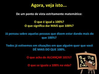 Agora, veja isto...
De um ponto de vista estritamente matemático:
O que é igual a 100%?
O que significa dar MAIS que 100%?
Já pensou sobre aquelas pessoas que dizem estar dando mais do
que 100%?
Todos já estivemos em situações em que alguém quer que você
DÊ MAIS DO QUE 100%.
O que acha de ALCANÇAR 101%?
O que se iguala a 100% na vida?
 