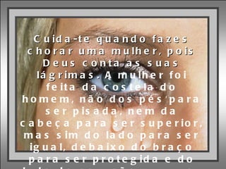 “ Cuida-te quando fazes chorar uma mulher, pois Deus conta as suas lágrimas. A  mulher foi feita da costela do homem, não dos pés para ser pisada, nem da cabeça para ser superior, mas sim do lado para ser igual, debaixo do braço para ser protegida e do lado do coração para ser AMADA.“ 