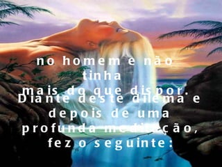 no homem e não tinha  mais do que dispor. Diante deste dilema e depois de uma profunda meditação, fez o seguinte: 