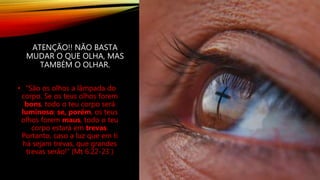 ATENÇÃO!! NÃO BASTA
MUDAR O QUE OLHA, MAS
TAMBÉM O OLHAR.
• “São os olhos a lâmpada do
corpo. Se os teus olhos forem
bons, todo o teu corpo será
luminoso; se, porém, os teus
olhos forem maus, todo o teu
corpo estará em trevas.
Portanto, caso a luz que em ti
há sejam trevas, que grandes
trevas serão!” (Mt 6:22-23 )
 