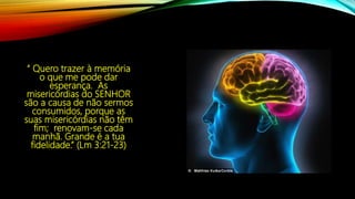 “ Quero trazer à memória
o que me pode dar
esperança. As
misericórdias do SENHOR
são a causa de não sermos
consumidos, porque as
suas misericórdias não têm
fim; renovam-se cada
manhã. Grande é a tua
fidelidade.” (Lm 3:21-23)
 
