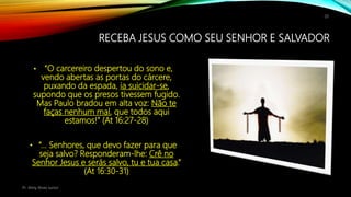 RECEBA JESUS COMO SEU SENHOR E SALVADOR
• “O carcereiro despertou do sono e,
vendo abertas as portas do cárcere,
puxando da espada, ia suicidar-se,
supondo que os presos tivessem fugido.
Mas Paulo bradou em alta voz: Não te
faças nenhum mal, que todos aqui
estamos!” (At 16:27-28)
• “… Senhores, que devo fazer para que
seja salvo? Responderam-lhe: Crê no
Senhor Jesus e serás salvo, tu e tua casa.”
(At 16:30-31)
Pr. Almy Alves Junior
20
 