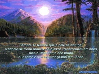 Sempre se lembre que a pele se enruga,
o cabelo se torna branco, os dias se transformam em anos,
               mas o importante não muda,
         sua força e sua segurança não têm idade.
 