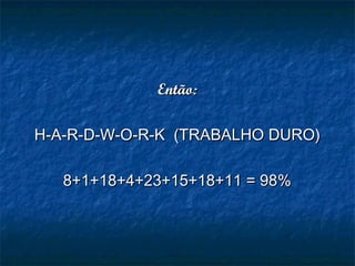 Então:Então:
H-A-R-D-W-O-R-K  (TRABALHO DURO)H-A-R-D-W-O-R-K  (TRABALHO DURO)
8+1+18+4+23+15+18+11 = 98%8+1+18+4+23+15+18+11 = 98%
 