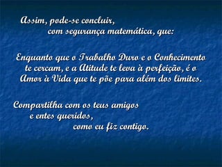 Assim, pode-se concluir,Assim, pode-se concluir,
com segurança matemática, que:com segurança matemática, que:
Enquanto que o Trabalho Duro e o ConhecimentoEnquanto que o Trabalho Duro e o Conhecimento
te cercam, e a Atitude te leva à perfeição, é ote cercam, e a Atitude te leva à perfeição, é o
Amor à Vida que te põe para além dos limites.Amor à Vida que te põe para além dos limites.
Compartilha com os teus amigosCompartilha com os teus amigos
e entes queridos,e entes queridos,
como eu fiz contigo.como eu fiz contigo.
 