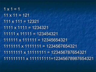 1 x 1 = 11 x 1 = 1
11 x 11 = 12111 x 11 = 121
111 x 111 = 12321111 x 111 = 12321
1111 x 1111 = 12343211111 x 1111 = 1234321
11111 x 11111 = 12345432111111 x 11111 = 123454321
111111 x 111111 = 12345654321111111 x 111111 = 12345654321
1111111 x 1111111 = 12345676543211111111 x 1111111 = 1234567654321
11111111 x 11111111 = 12345678765432111111111 x 11111111 = 123456787654321
111111111 x 111111111=12345678987654321111111111 x 111111111=12345678987654321
 