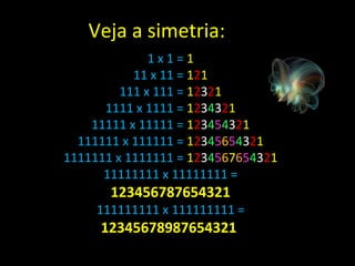1 x 1 =  1 11 x 11 =  1 2 1 111 x 111 =  1 2 3 2 1 1111 x 1111 =  1 2 3 4 3 2 1 11111 x 11111 =  1 2 3 4 5 4 3 2 1 111111 x 111111 =  1 2 3 4 5 6 5 4 3 2 1 1111111 x 1111111 =  1 2 3 4 5 6 7 6 5 4 3 2 1 11111111 x 11111111 =  123456787654321 111111111 x 111111111 =  12345678987654321  Veja a simetria: 