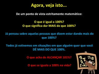 Agora, veja isto...
De um ponto de vista estritamente matemático:
O que é igual a 100%?
O que significa dar MAIS do que 100%?
Já pensou sobre aquelas pessoas que dizem estar dando mais do
que 100%?
Todos já estivemos em situações em que alguém quer que você
DÊ MAIS DO QUE 100%.
O que acha de ALCANÇAR 101%?
O que se iguala a 100% na vida?
 