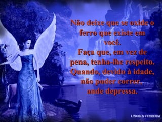 Não deixe que se oxide o ferro que existe em você. Faça que, em vez de pena, tenha-lhe respeito. Quando, devido à idade, não puder correr,  ande depressa. LINCOLN FERREIRA 