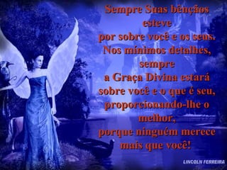 Sempre Suas bênçãos esteve por sobre você e os seus. Nos mínimos detalhes, sempre a Graça Divina estará sobre você e o que é seu, proporcionando-lhe o melhor, porque ninguém merece mais que você!  LINCOLN FERREIRA 