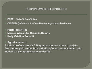    PCTE: DORACILDA SOPRAN
   ORIENTAÇÃO Maria Antônia Benites Agustinho Bevilaqua

   PROFESSORES :
   Marcos Alexandre Brandão Ramos
   Kelly Cristina Pomatti

  Agradecimento:
A todos professores da EJA que colaboraram com o projeto.
Aos alunos pelo empenho e a dedicação em confeccionar cada
modelito a ser apresentado no desfile.
 