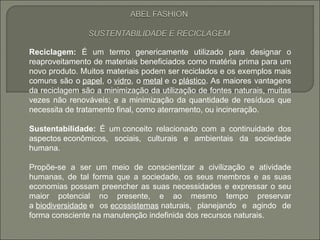 Reciclagem: É um termo genericamente utilizado para designar o
reaproveitamento de materiais beneficiados como matéria prima para um
novo produto. Muitos materiais podem ser reciclados e os exemplos mais
comuns são o papel, o vidro, o metal e o plástico. As maiores vantagens
da reciclagem são a minimização da utilização de fontes naturais, muitas
vezes não renováveis; e a minimização da quantidade de resíduos que
necessita de tratamento final, como aterramento, ou incineração.

Sustentabilidade: É um conceito relacionado com a continuidade dos
aspectos econômicos, sociais, culturais e ambientais da sociedade
humana.

Propõe-se a ser um meio de conscientizar a civilização e atividade
humanas, de tal forma que a sociedade, os seus membros e as suas
economias possam preencher as suas necessidades e expressar o seu
maior potencial no presente, e ao mesmo tempo preservar
a biodiversidade e os ecossistemas naturais, planejando e agindo de
forma consciente na manutenção indefinida dos recursos naturais.
 