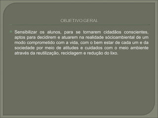    Sensibilizar os alunos, para se tornarem cidadãos conscientes,
    aptos para decidirem e atuarem na realidade sócioambiental de um
    modo comprometido com a vida, com o bem estar de cada um e da
    sociedade por meio de atitudes e cuidados com o meio ambiente
    através da reutilização, reciclagem e redução do lixo.
 