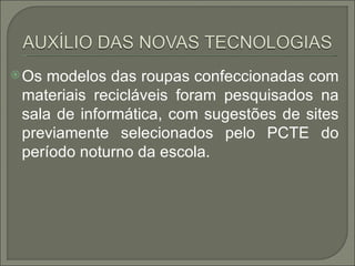  Os modelos das roupas confeccionadas com
 materiais recicláveis foram pesquisados na
 sala de informática, com sugestões de sites
 previamente selecionados pelo PCTE do
 período noturno da escola.
 