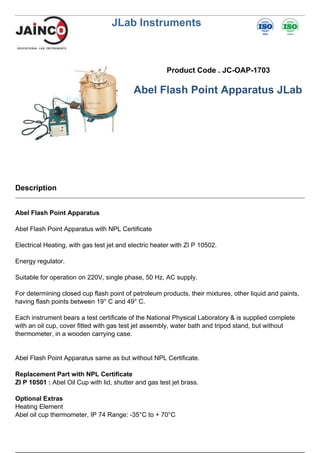JLab Instruments
Product Code . JC-OAP-1703
Abel Flash Point Apparatus JLab
Description
Abel Flash Point Apparatus
Abel Flash Point Apparatus with NPL Certificate
Electrical Heating, with gas test jet and electric heater with ZI P 10502.
Energy regulator.
Suitable for operation on 220V, single phase, 50 Hz, AC supply.
For determining closed cup flash point of petroleum products, their mixtures, other liquid and paints,
having flash points between 19° C and 49° C.
Each instrument bears a test certificate of the National Physical Laboratory & is supplied complete
with an oil cup, cover fitted with gas test jet assembly, water bath and tripod stand, but without
thermometer, in a wooden carrying case.
Abel Flash Point Apparatus same as but without NPL Certificate.
Replacement Part with NPL Certificate
ZI P 10501 : Abel Oil Cup with lid, shutter and gas test jet brass.
Optional Extras
Heating Element
Abel oil cup thermometer, IP 74 Range: -35°C to + 70°C
 