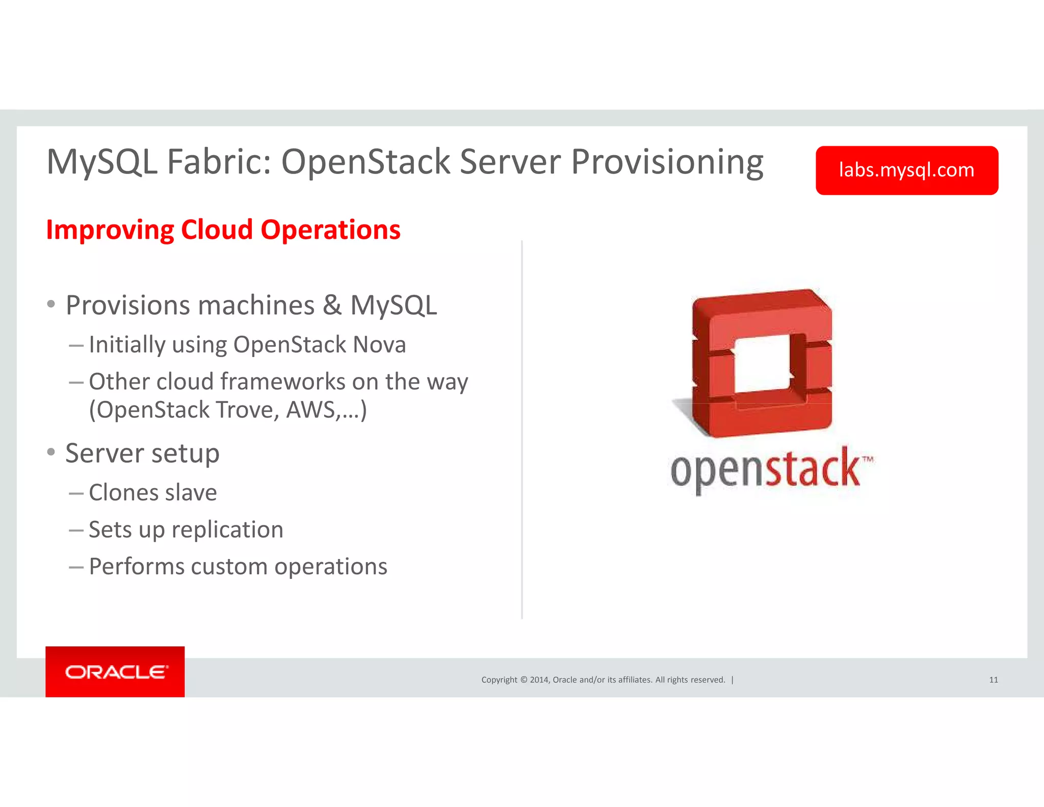 MySQL Fabric: OpenStack Server Provisioning labs.mysql.com 
Improving Cloud Operations 
• Provisions machines & MySQL 
– Initially using OpenStack Nova 
– Other cloud frameworks on the way 
(OpenStack Trove, AWS,…) 
Copyright © 2014, Oracle and/or its affiliates. All rights reserved. | 
• Server setup 
– Clones slave 
– Sets up replication 
– Performs custom operations 
11 
 