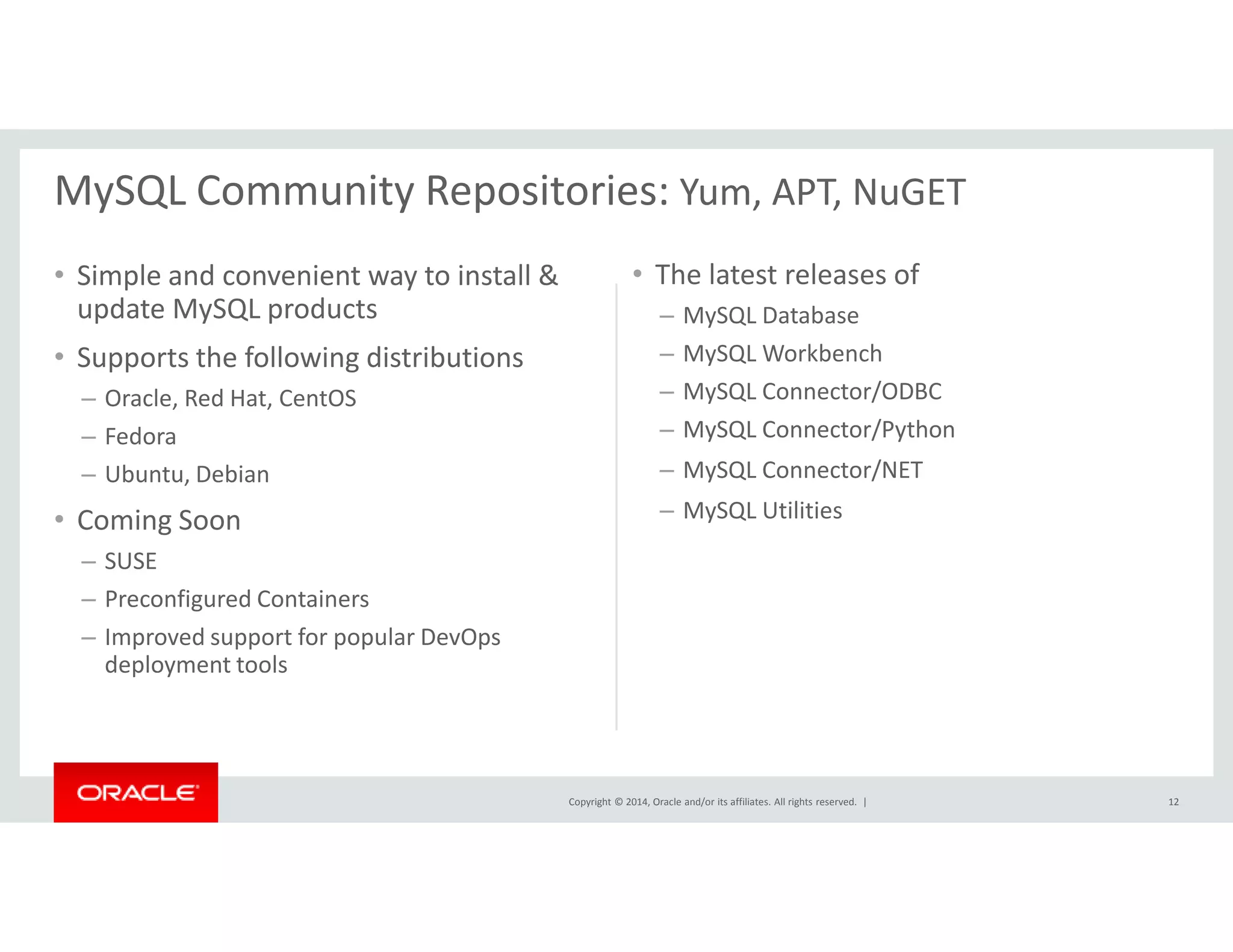 MySQL Community Repositories: Yum, APT, NuGET 
• Simple and convenient way to install & 
update MySQL products 
• Supports the following distributions 
– Oracle, Red Hat, CentOS 
– Fedora 
– Ubuntu, Debian 
• The latest releases of 
– MySQL Database 
– MySQL Workbench 
– MySQL Connector/ODBC 
– MySQL Connector/Python 
– MySQL Connector/NET 
Copyright © 2014, Oracle and/or its affiliates. All rights reserved. | 
• Coming Soon 
– SUSE 
– Preconfigured Containers 
– Improved support for popular DevOps 
deployment tools 
– MySQL Utilities 
12 
 