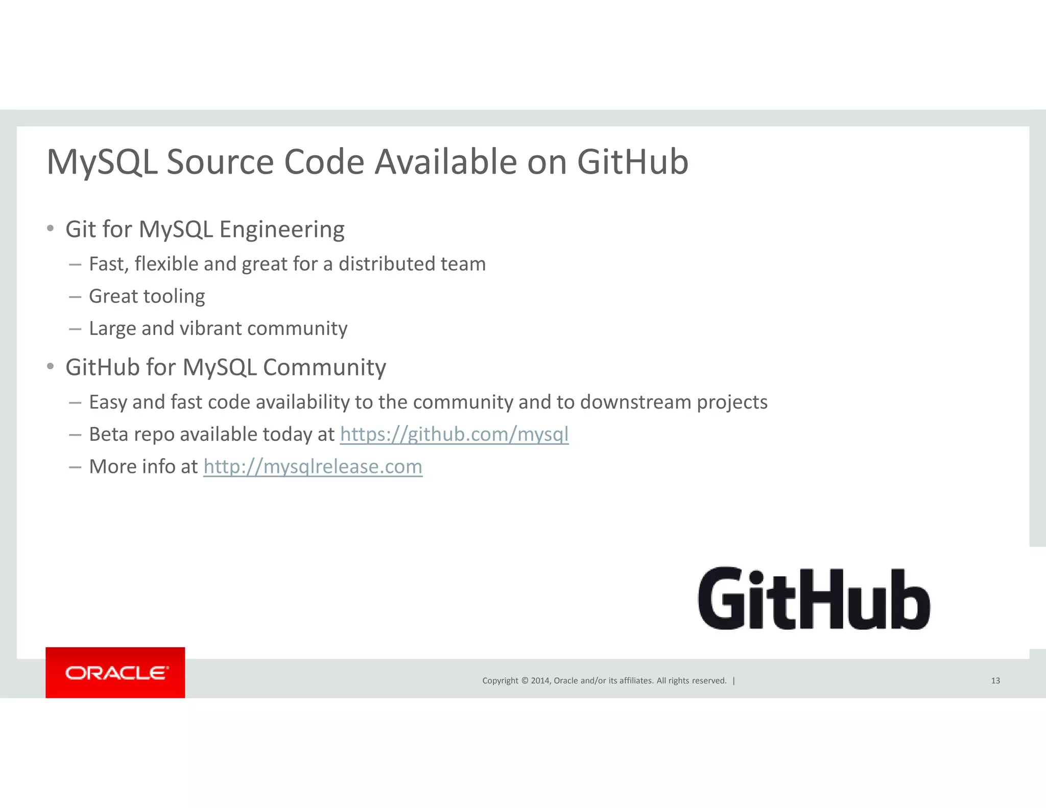 MySQL Source Code Available on GitHub 
• Git for MySQL Engineering 
– Fast, flexible and great for a distributed team 
– Great tooling 
– Large and vibrant community 
• GitHub for MySQL Community 
– Easy and fast code availability to the community and to downstream projects 
– Beta repo available today at https://github.com/mysql 
Copyright © 2014, Oracle and/or its affiliates. All rights reserved. | 
– More info at http://mysqlrelease.com 
13 
 