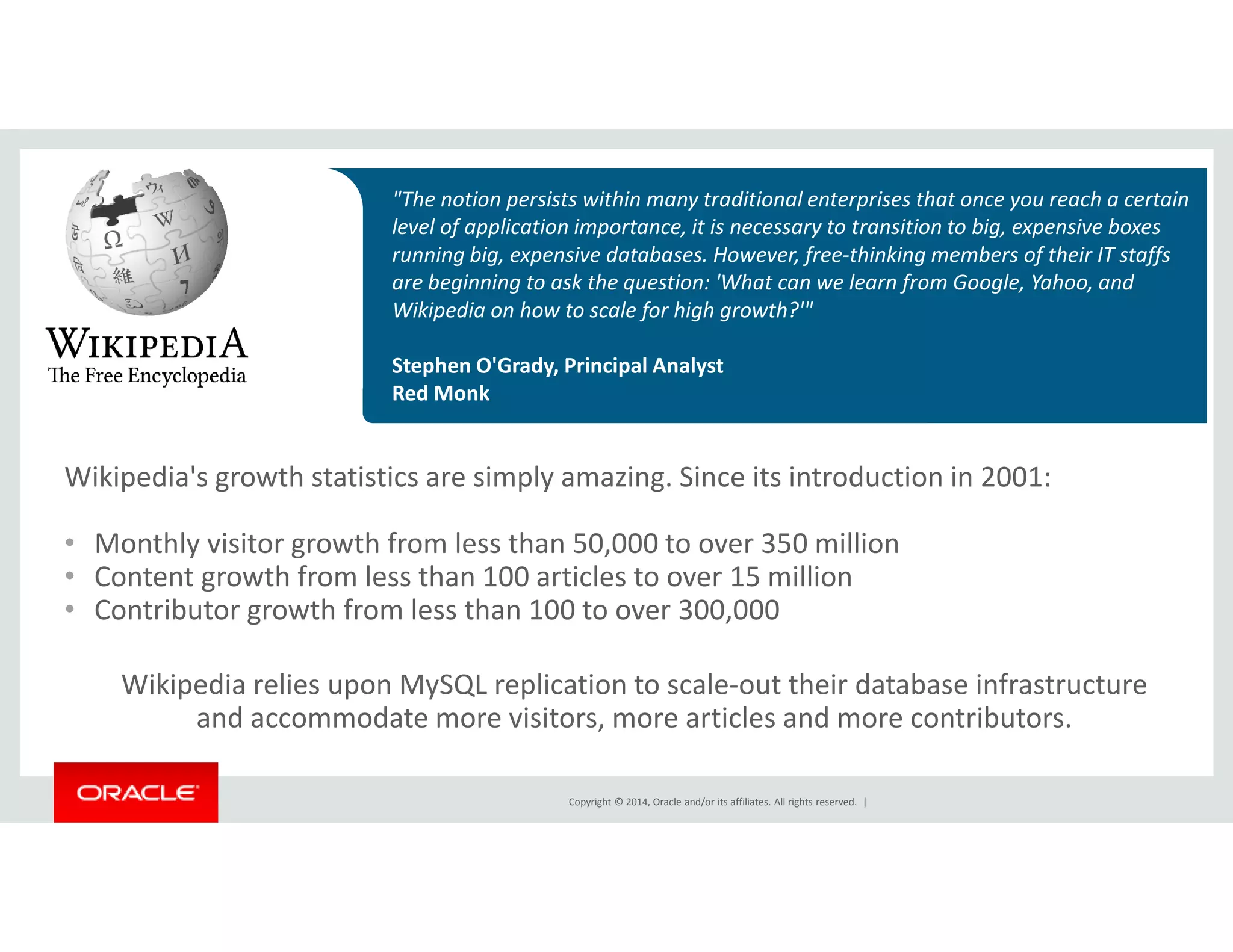 "The notion persists within many traditional enterprises that once you reach a certain 
level of application importance, it is necessary to transition to big, expensive boxes 
running big, expensive databases. However, free-thinking members of their IT staffs 
are beginning to ask the question: 'What can we learn from Google, Yahoo, and 
Wikipedia on how to scale for high growth?'" 
Stephen O'Grady, Principal Analyst 
Red Monk 
Wikipedia's growth statistics are simply amazing. Since its introduction in 2001: 
• Monthly visitor growth from less than 50,000 to over 350 million 
• Content growth from less than 100 articles to over 15 million 
• Contributor growth from less than 100 to over 300,000 
Wikipedia relies upon MySQL replication to scale-out their database infrastructure 
and accommodate more visitors, more articles and more contributors. 
Copyright © 2014, Oracle and/or its affiliates. All rights reserved. | 
 