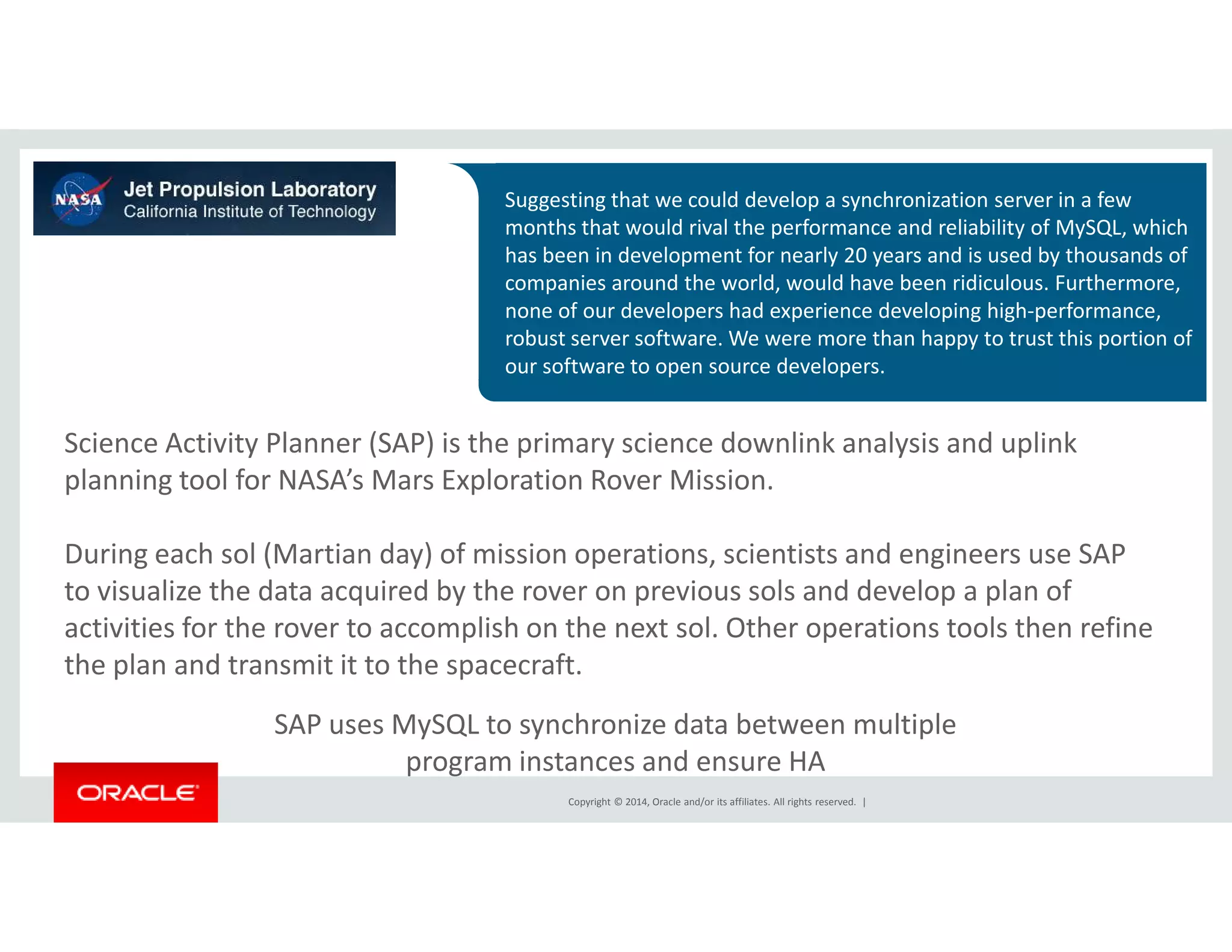 Suggesting that we could develop a synchronization server in a few 
months that would rival the performance and reliability of MySQL, which 
has been in development for nearly 20 years and is used by thousands of 
companies around the world, would have been ridiculous. Furthermore, 
none of our developers had experience developing high-performance, 
robust server software. We were more than happy to trust this portion of 
our software to open source developers. 
Science Activity Planner (SAP) is the primary science downlink analysis and uplink 
planning tool for NASA’s Mars Exploration Rover Mission. 
During each sol (Martian day) of mission operations, scientists and engineers use SAP 
to visualize the data acquired by the rover on previous sols and develop a plan of 
activities for the rover to accomplish on the next sol. Other operations tools then refine 
the plan and transmit it to the spacecraft. 
SAP uses MySQL to synchronize data between multiple 
program instances and ensure HA 
Copyright © 2014, Oracle and/or its affiliates. All rights reserved. | 
 