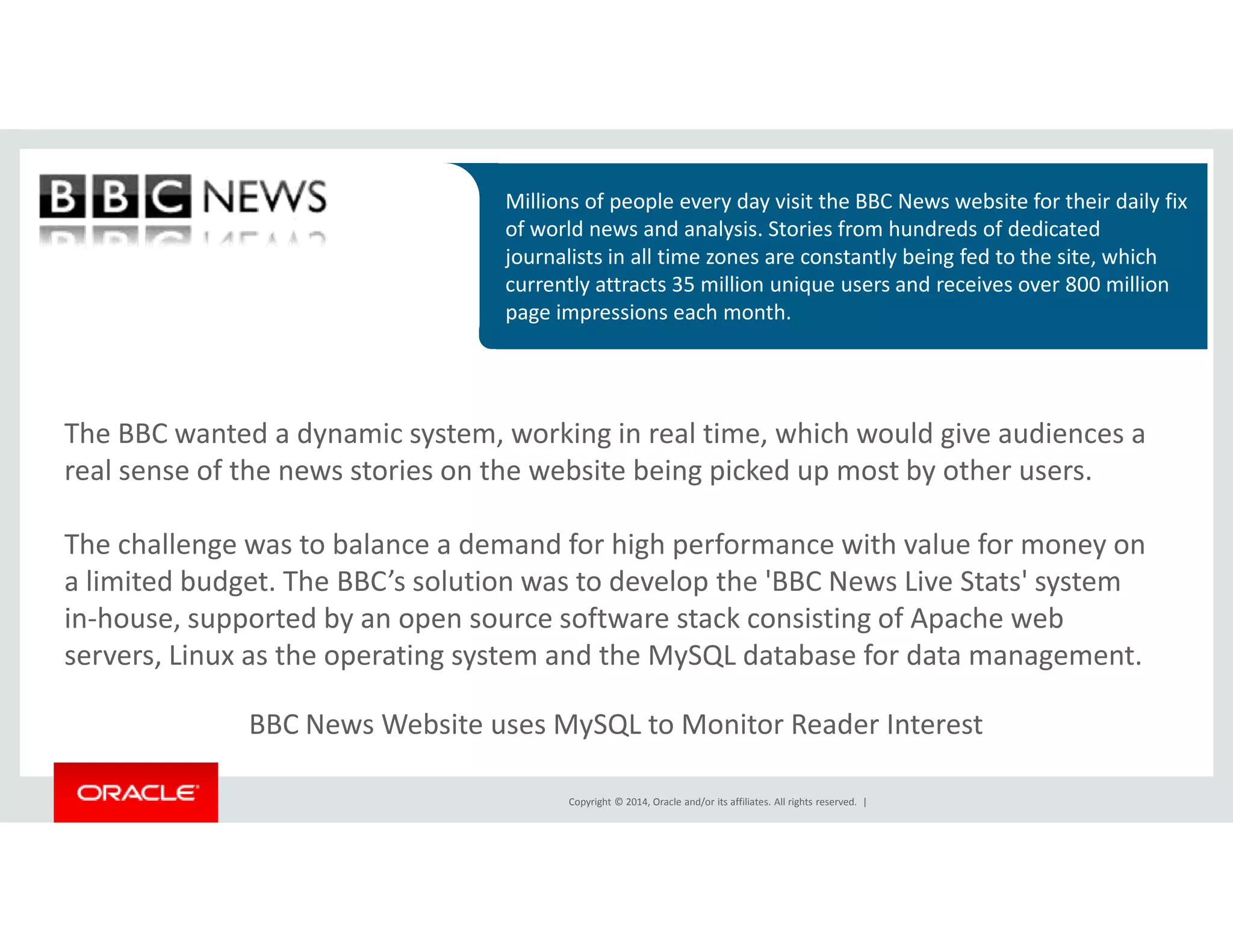 Millions of people every day visit the BBC News website for their daily fix 
of world news and analysis. Stories from hundreds of dedicated 
journalists in all time zones are constantly being fed to the site, which 
currently attracts 35 million unique users and receives over 800 million 
page impressions each month. 
The BBC wanted a dynamic system, working in real time, which would give audiences a 
real sense of the news stories on the website being picked up most by other users. 
The challenge was to balance a demand for high performance with value for money on 
a limited budget. The BBC’s solution was to develop the 'BBC News Live Stats' system 
in-house, supported by an open source software stack consisting of Apache web 
servers, Linux as the operating system and the MySQL database for data management. 
BBC News Website uses MySQL to Monitor Reader Interest 
Copyright © 2014, Oracle and/or its affiliates. All rights reserved. | 
 