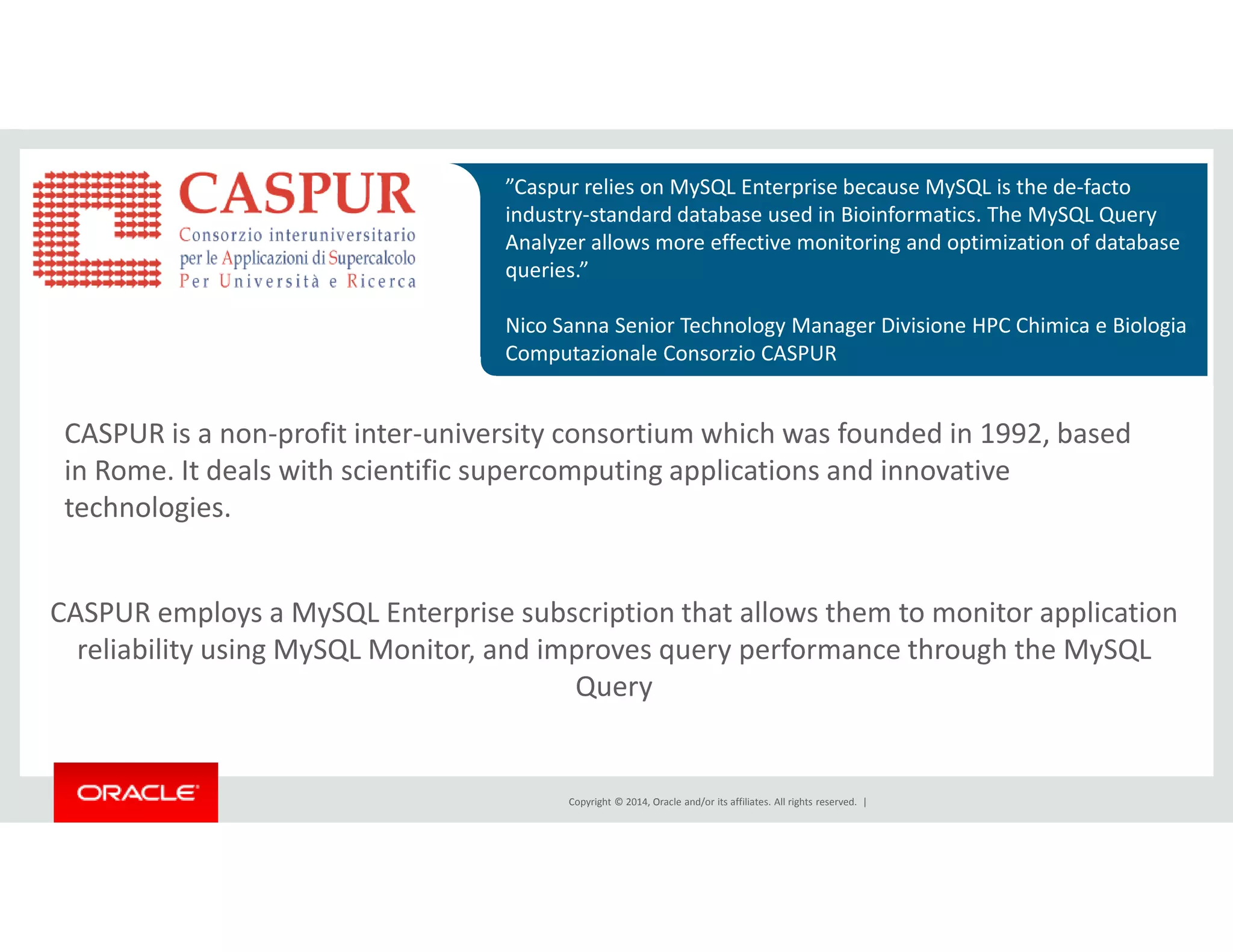 ”Caspur relies on MySQL Enterprise because MySQL is the de-facto 
industry-standard database used in Bioinformatics. The MySQL Query 
Analyzer allows more effective monitoring and optimization of database 
queries.” 
Nico Sanna Senior Technology Manager Divisione HPC Chimica e Biologia 
Computazionale Consorzio CASPUR 
CASPUR is a non-profit inter-university consortium which was founded in 1992, based 
in Rome. It deals with scientific supercomputing applications and innovative 
Copyright © 2014, Oracle and/or its affiliates. All rights reserved. | 
technologies. 
CASPUR employs a MySQL Enterprise subscription that allows them to monitor application 
reliability using MySQL Monitor, and improves query performance through the MySQL 
Query 
 