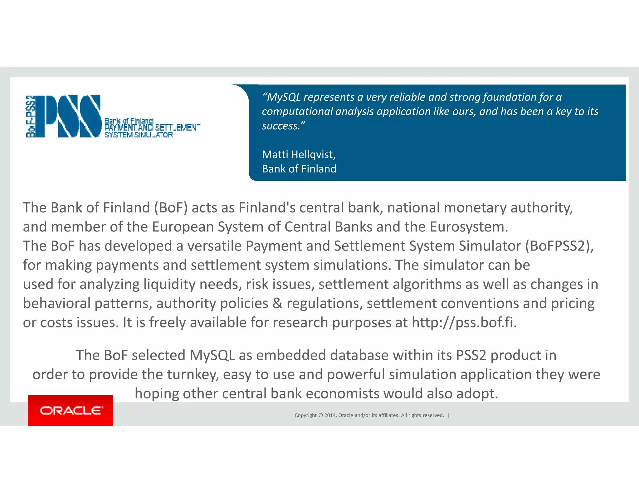 “MySQL represents a very reliable and strong foundation for a 
computational analysis application like ours, and has been a key to its 
success.” 
Matti Hellqvist, 
Bank of Finland 
The Bank of Finland (BoF) acts as Finland's central bank, national monetary authority, 
and member of the European System of Central Banks and the Eurosystem. 
The BoF has developed a versatile Payment and Settlement System Simulator (BoFPSS2), 
for making payments and settlement system simulations. The simulator can be 
used for analyzing liquidity needs, risk issues, settlement algorithms as well as changes in 
behavioral patterns, authority policies & regulations, settlement conventions and pricing 
or costs issues. It is freely available for research purposes at http://pss.bof.fi. 
The BoF selected MySQL as embedded database within its PSS2 product in 
order to provide the turnkey, easy to use and powerful simulation application they were 
hoping other central bank economists would also adopt. 
Copyright © 2014, Oracle and/or its affiliates. All rights reserved. | 
 