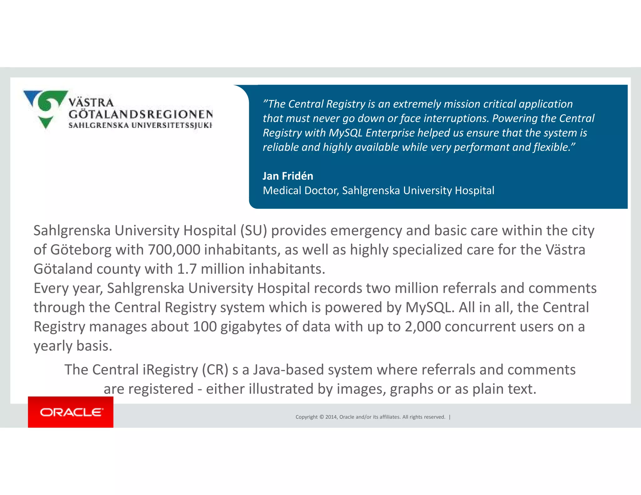 ”The Central Registry is an extremely mission critical application 
that must never go down or face interruptions. Powering the Central 
Registry with MySQL Enterprise helped us ensure that the system is 
reliable and highly available while very performant and flexible.” 
Jan Fridén 
Medical Doctor, Sahlgrenska University Hospital 
Sahlgrenska University Hospital (SU) provides emergency and basic care within the city 
of Göteborg with 700,000 inhabitants, as well as highly specialized care for the Västra 
Götaland county with 1.7 million inhabitants. 
Every year, Sahlgrenska University Hospital records two million referrals and comments 
through the Central Registry system which is powered by MySQL. All in all, the Central 
Registry manages about 100 gigabytes of data with up to 2,000 concurrent users on a 
yearly basis. 
The Central iRegistry (CR) s a Java-based system where referrals and comments 
are registered - either illustrated by images, graphs or as plain text. 
Copyright © 2014, Oracle and/or its affiliates. All rights reserved. | 
 